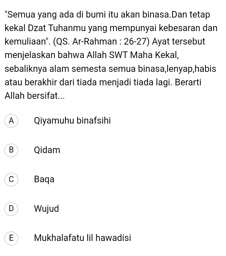 "Semua yang ada di bumi itu akan binasa.Dan tetap
kekal Dzat Tuhanmu yang mempunyai kebesaran dan
kemuliaan''. (QS. Ar-Rahman : 26-27) Ayat tersebut
menjelaskan bahwa Allah SWT Maha Kekal,
sebaliknya alam semesta semua binasa,lenyap,habis
atau berakhir dari tiada menjadi tiada lagi. Berarti
Allah bersifat...
A Qiyamuhu binafsihi
B Qidam
C Baqa
D Wujud
E Mukhalafatu lil hawadisi