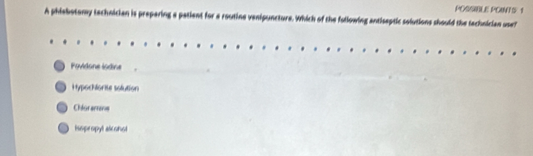 PORSIBLE POINTS 1
A phiebotomy technician is prepering a patient for a routine venipuncture. Which of the following antiseptic solutions should the technician use?
Fovidone indine
Hypochlorite solution
Chioramns
Isopropyl alcohol