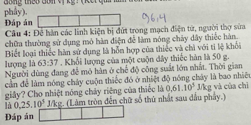 đông theo dôn vị kỹ : (Kết quả 
phầy). 
Đáp án 
Câu 4: Đề hàn các linh kiện bị đứt trong mạch điện tử, người thợ sửa 
chữa thường sử dụng mỏ hàn điện để làm nóng chây dây thiếc hàn. 
Biết loại thiếc hàn sử dụng là hỗn hợp của thiếc và chì với tỉ lệ khối 
lượng là 63:37. Khối lượng của một cuộn dây thiếc hàn là 50 g. 
Người dùng đang để mỏ hàn ở chế độ công suất lớn nhất. Thời gian 
cần để làm nóng chảy cuộn thiếc đó ở nhiệt độ nóng chảy là bao nhiều 
giây? Cho nhiệt nóng chảy riêng của thiếc là 0.61.10^5 J/kg và của chì 
là 0, 25.10^5 J/kg. (Làm tròn đến chữ số thứ nhất sau dấu phầy.) 
Đáp án