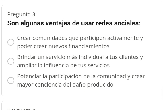 Pregunta 3
Son algunas ventajas de usar redes sociales:
Crear comunidades que participen activamente y
poder crear nuevos financiamientos
Brindar un servicio más individual a tus clientes y
ampliar la influencia de tus servicios
Potenciar la participación de la comunidad y crear
mayor conciencia del daño producido