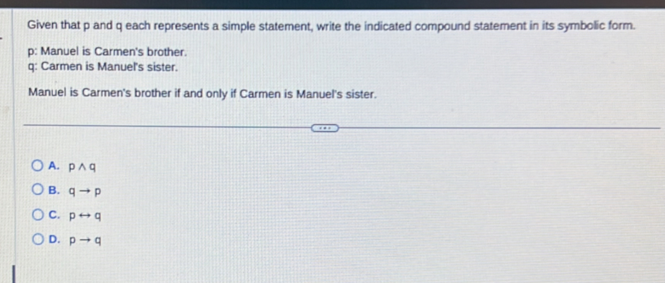 Given that p and q each represents a simple statement, write the indicated compound statement in its symbolic form.
p: Manuel is Carmen's brother.
q: Carmen is Manuel's sister.
Manuel is Carmen's brother if and only if Carmen is Manuel's sister.
A. pwedge q
B. qto p
C. prightarrow q
D. pto q