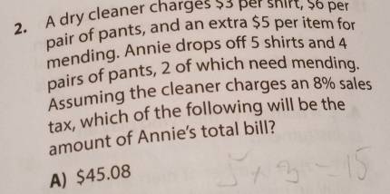 A dry cleaner charges 33 per snirt, $o per
pair of pants, and an extra $5 per item for
mending. Annie drops off 5 shirts and 4
pairs of pants, 2 of which need mending.
Assuming the cleaner charges an 8% sales
tax, which of the following will be the
amount of Annie's total bill?
A) $45.08