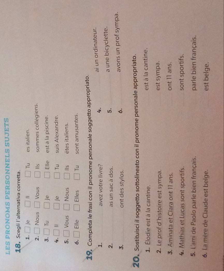LES PRONOMS PERSONNELS SUJETS 
18. Scegli l'alternativa corretta. 
1. Je Tu es italien. 
2. Nous Vous IIs sommes collégiens. 
3. Tu Je Elle est à la piscine. 
4. || Je Tu suis Alexandre. 
5. Vous Nous IIs êtes italiens. 
6. Elle Elles Tu sont amusantes. 
19 Completa le frasi con il pronome personale soggetto appropriato. 
1. _avez votre livre? 
4. _ai un ordinateur. 
2. _as un sac à dos. 
5. _a une bicyclette. 
3. _ont des stylos. _avons un prof sympa. 
6. 
20. Sostituisci il soggetto sottolineato con il pronome personale appropriato. 
1. Élodie est à la cantine. est à la cantine. 
2. Le prof d’histoire est sympa. est sympa. 
3. Aminata et Clara ont 11 ans. ont 11 ans. 
4. Mathias et Lucas sont sportifs. sont sportifs. 
5. L'ami de Paolo parle bien français. parle bien français. 
6. La mère de Claude est belge. est belge.