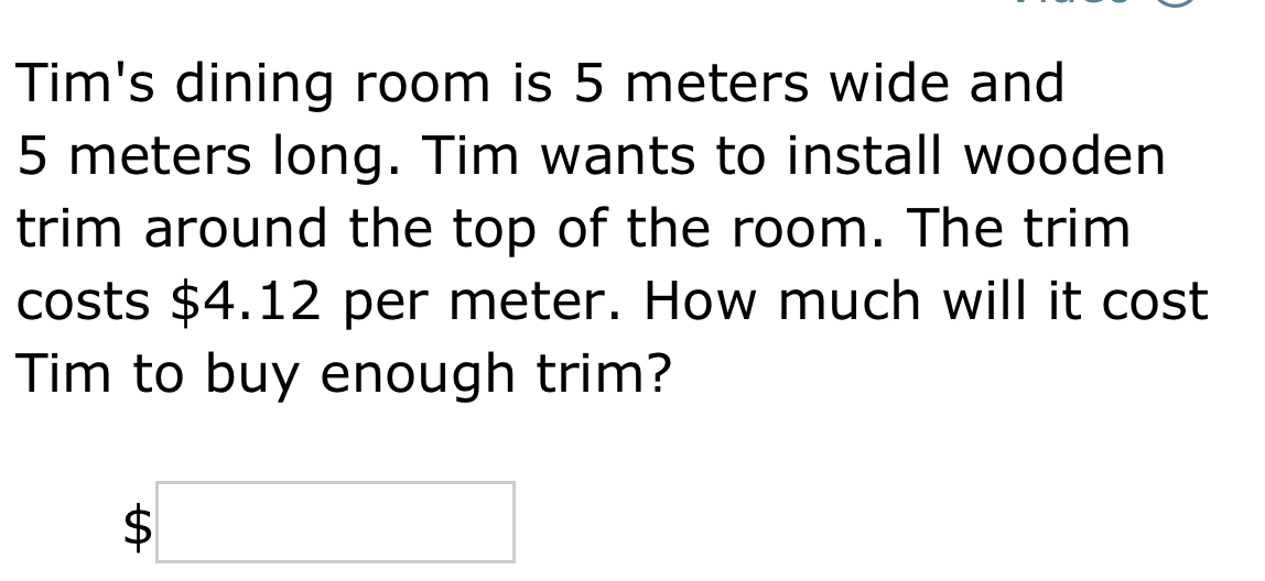 Tim's dining room is 5 meters wide and
5 meters long. Tim wants to install wooden 
trim around the top of the room. The trim 
costs $4.12 per meter. How much will it cost 
Tim to buy enough trim?
$□