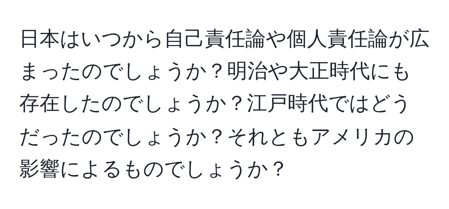 日本はいつから自己責任論や個人責任論が広まったのでしょうか？明治や大正時代にも存在したのでしょうか？江戸時代ではどうだったのでしょうか？それともアメリカの影響によるものでしょうか？