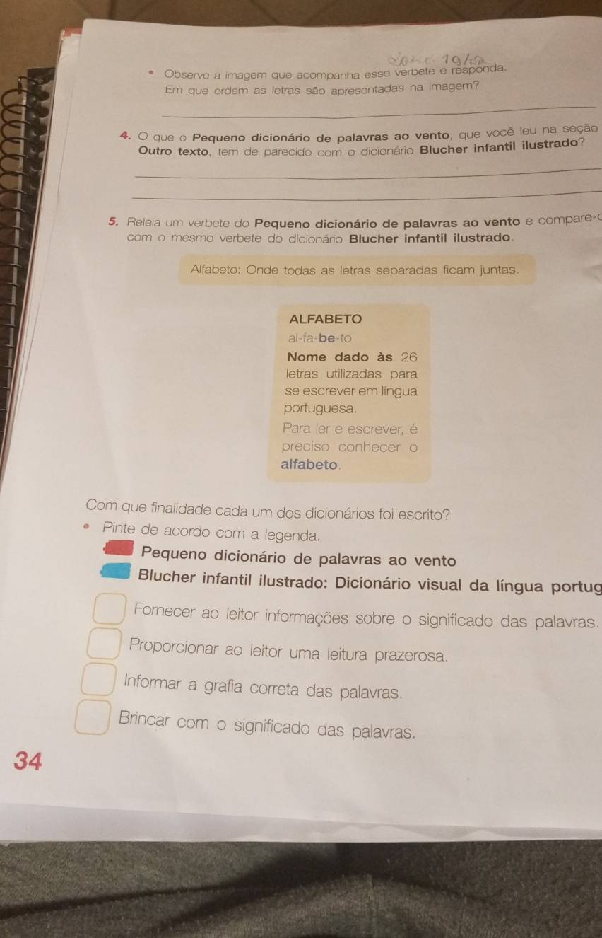 Observe a imagem que acompanha esse verbete e responda. 
Em que ordem as letras são apresentadas na imagem? 
_ 
4. O que o Pequeno dicionário de palavras ao vento, que você leu na seção 
Outro texto, tem de parecido com o dicionário Blucher infantil ilustrado? 
_ 
_ 
5. Releia um verbete do Pequeno dicionário de palavras ao vento e compare-o 
com o mesmo verbete do dicionário Blucher infantil ilustrado. 
Alfabeto: Onde todas as letras separadas ficam juntas. 
ALFABETO 
al-fa-be-to 
Nome dado às 26
letras utilizadas para 
se escrever em língua 
portuguesa. 
Para ler e escrever, é 
preciso conhecer o 
alfabeto. 
Com que finalidade cada um dos dicionários foi escrito? 
Pinte de acordo com a legenda. 
Pequeno dicionário de palavras ao vento 
Blucher infantil ilustrado: Dicionário visual da língua portug 
Fornecer ao leitor informações sobre o significado das palavras. 
Proporcionar ao leitor uma leitura prazerosa. 
Informar a grafia correta das palavras. 
Brincar com o significado das palavras.
34