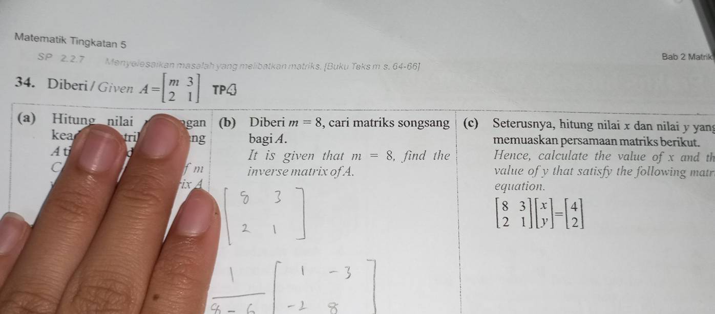 Matematik Tingkatan 5 
Bab 2 Matrik 
SP 2.2.7 Menyelesaikan masalah yang melibatkan matriks. [Buku Teks m s. 64-66] 
34. Diberi/Given A=beginbmatrix m&3 2&1endbmatrix TP4 
(a) Hitung nilai gan (b) Diberi m=8 , cari matriks songsang (c) Seterusnya, hitung nilai x dan nilai y yang 
kea tril ng bagi A. memuaskan persamaan matriks berikut. 
At 
It is given that m=8 , find the 
a Hence, calculate the value of x and th 
fm inverse matrix of A. 
C value of y that satisfy the following matr 
ixA equation.
beginbmatrix 8&3 2&1endbmatrix beginbmatrix x yendbmatrix =beginbmatrix 4 2endbmatrix