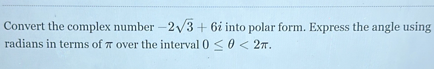 Convert the complex number -2sqrt(3)+6i into polar form. Express the angle using 
radians in terms of π over the interval 0≤ θ <2π.