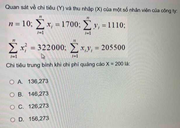 Quan sát về chi tiêu (Y) và thu nhập (X) của một số nhân viên của công ty:
n=10; sumlimits _(i=1)^nx_i=1700; sumlimits _(i=1)^ny_i=1110;
sumlimits _(i=1)^nx_i^(2=322000 : sumlimits _(i=1)^nx_i)y_i=205500
Chi tiêu trung bình khi chi phí quảng cáo X=200 là:
A. 136,273
B. 146,273
C. 126,273
D. 156,273