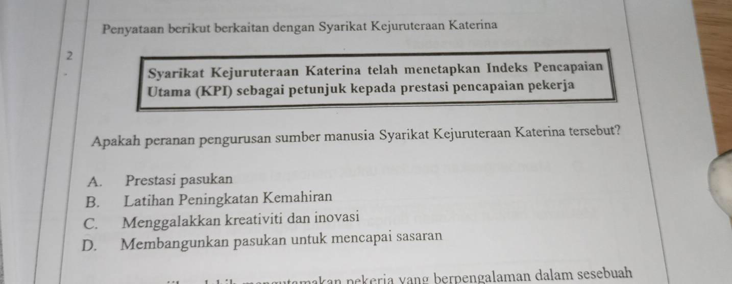 Penyataan berikut berkaitan dengan Syarikat Kejuruteraan Katerina
2
Syarikat Kejuruteraan Katerina telah menetapkan Indeks Pencapaian
Utama (KPI) sebagai petunjuk kepada prestasi pencapaian pekerja
Apakah peranan pengurusan sumber manusia Syarikat Kejuruteraan Katerina tersebut?
A. Prestasi pasukan
B. Latihan Peningkatan Kemahiran
C. Menggalakkan kreativiti dan inovasi
D. Membangunkan pasukan untuk mencapai sasaran
nakan nekeria vạng berpengalaman dalam sesebuah