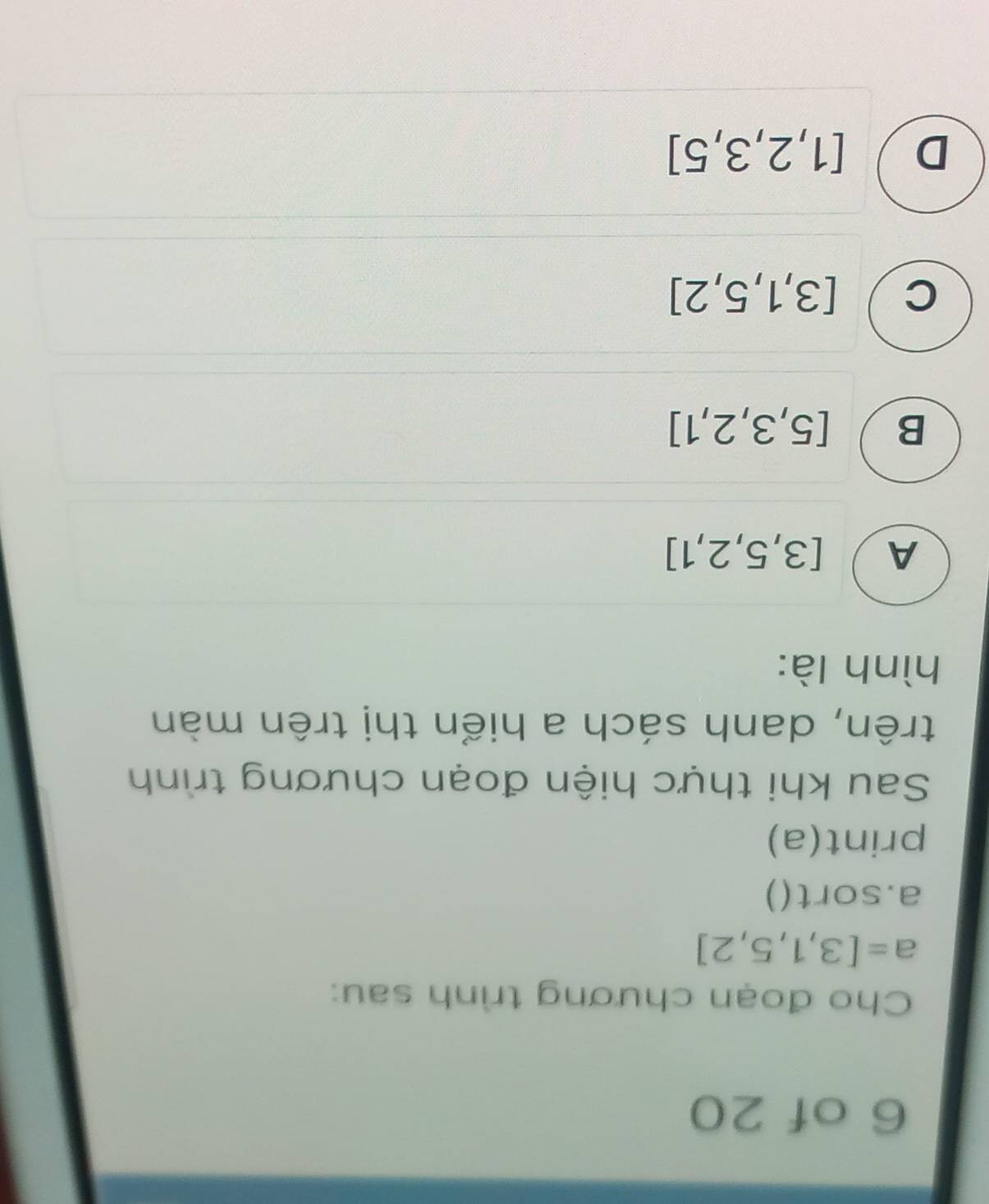 of 20
Cho đoạn chương trình sau:
a=[3,1,5,2]
a.sort()
print(a)
Sau khi thực hiện đoạn chương trình
trên, danh sách a hiển thị trên màn
hình là:
A [3,5,2,1]
B [5,3,2,1]
C [3,1,5,2]
D [1,2,3,5]