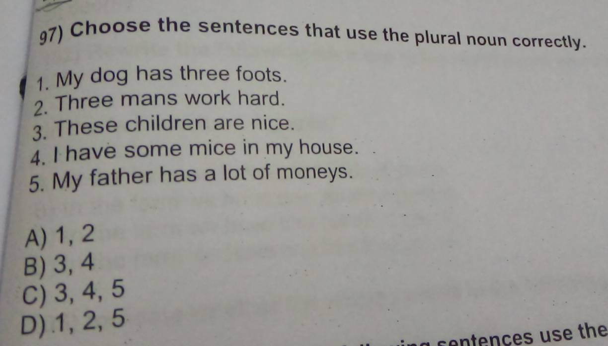 Choose the sentences that use the plural noun correctly.
1. My dog has three foots.
2. Three mans work hard.
3. These children are nice.
4. I have some mice in my house.
5. My father has a lot of moneys.
A) 1, 2
B) 3, 4
C) 3, 4, 5
D) . 1, 2, 5
ce tençes use the