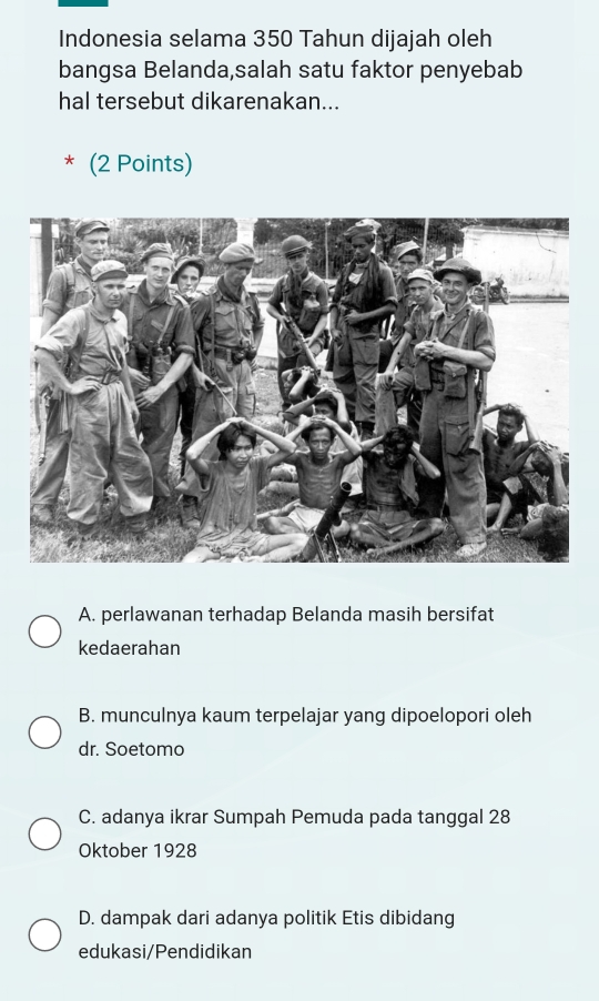 Indonesia selama 350 Tahun dijajah oleh
bangsa Belanda,salah satu faktor penyebab
hal tersebut dikarenakan...
* (2 Points)
A. perlawanan terhadap Belanda masih bersifat
kedaerahan
B. munculnya kaum terpelajar yang dipoelopori oleh
dr. Soetomo
C. adanya ikrar Sumpah Pemuda pada tanggal 28
Oktober 1928
D. dampak dari adanya politik Etis dibidang
edukasi/Pendidikan