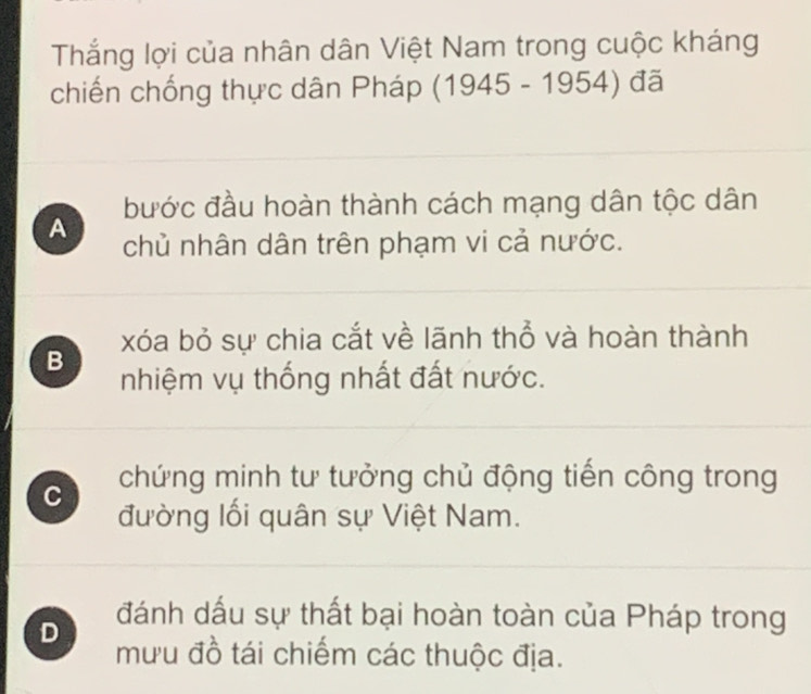 Thắng lợi của nhân dân Việt Nam trong cuộc kháng
chiến chống thực dân Pháp (1945 - 1954) đã
bước đầu hoàn thành cách mạng dân tộc dân
A chủ nhân dân trên phạm vi cả nước.
xóa bỏ sự chia cắt về lãnh thổ và hoàn thành
B nhiệm vụ thống nhất đất nước.
C chứng minh tư tưởng chủ động tiến công trong
đường lối quân sự Việt Nam.
D đánh dấu sự thất bại hoàn toàn của Pháp trong
mưu đồ tái chiếm các thuộc địa.