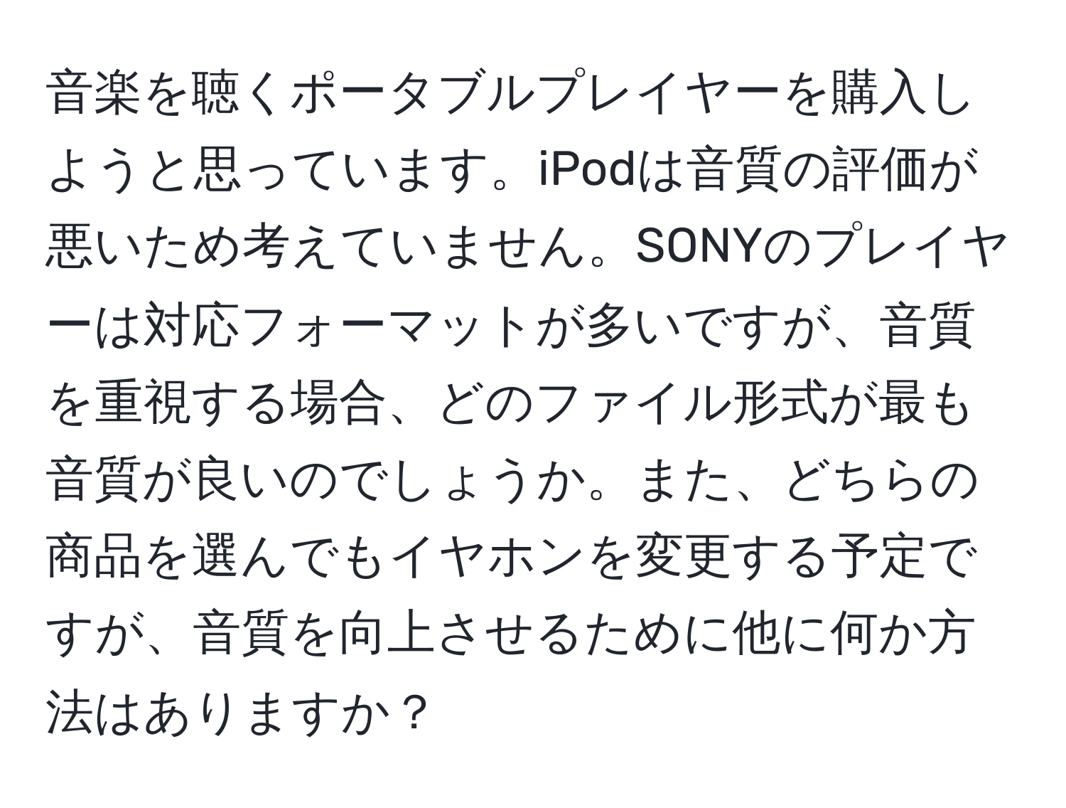 音楽を聴くポータブルプレイヤーを購入しようと思っています。iPodは音質の評価が悪いため考えていません。SONYのプレイヤーは対応フォーマットが多いですが、音質を重視する場合、どのファイル形式が最も音質が良いのでしょうか。また、どちらの商品を選んでもイヤホンを変更する予定ですが、音質を向上させるために他に何か方法はありますか？