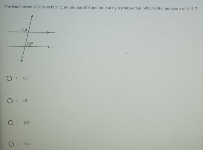 The two horizontal lines in this figure are parallel and are cut by a transversal. What is the measure of ∠ A 7
A 75° . 15°
C 115^((circ)^2 105^circ)