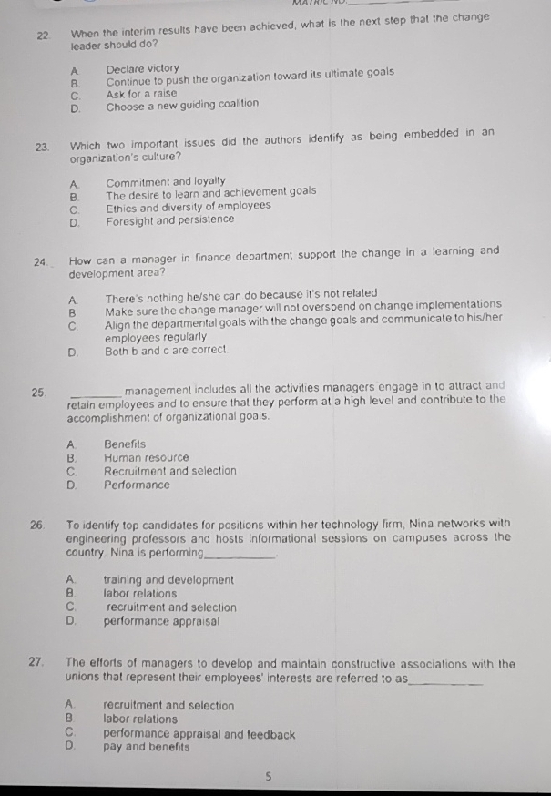 When the interim results have been achieved, what is the next step that the change
leader should do?
A Declare victory
B. Continue to push the organization toward its ultimate goals
C. Ask for a raise
D. Choose a new guiding coalition
23. Which two important issues did the authors identify as being embedded in an
organization's culture?
A Commitment and loyalty
B. The desire to learn and achievement goals
C. Ethics and diversity of employees
D. Foresight and persistence
24. How can a manager in finance department support the change in a learning and
development area?
A. There's nothing he/she can do because it's not related
B. Make sure the change manager will not overspend on change implementations
C. Align the departmental goals with the change goals and communicate to his/her
employees regularly
D. Both b and c are correct.
25. _management includes all the activities managers engage in to attract and
retain employees and to ensure that they perform at a high level and contribute to the
accomplishment of organizational goals.
A. Benefits
B. Human resource
C. Recruitment and selection
D. Performance
26. To identify top candidates for positions within her technology firm, Nina networks with
engineering professors and hosts informational sessions on campuses across the
country. Nina is performing _.
A. training and development
B. labor relations
C. recruitment and selection
D. performance appraisal
27. The efforts of managers to develop and maintain constructive associations with the
unions that represent their employees' interests are referred to as_
A. recruitment and selection
B labor relations
C. performance appraisal and feedback
D. pay and benefits