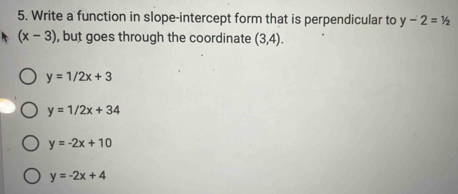 Write a function in slope-intercept form that is perpendicular to y-2=1/2
(x-3) , but goes through the coordinate (3,4).
y=1/2x+3
y=1/2x+34
y=-2x+10
y=-2x+4