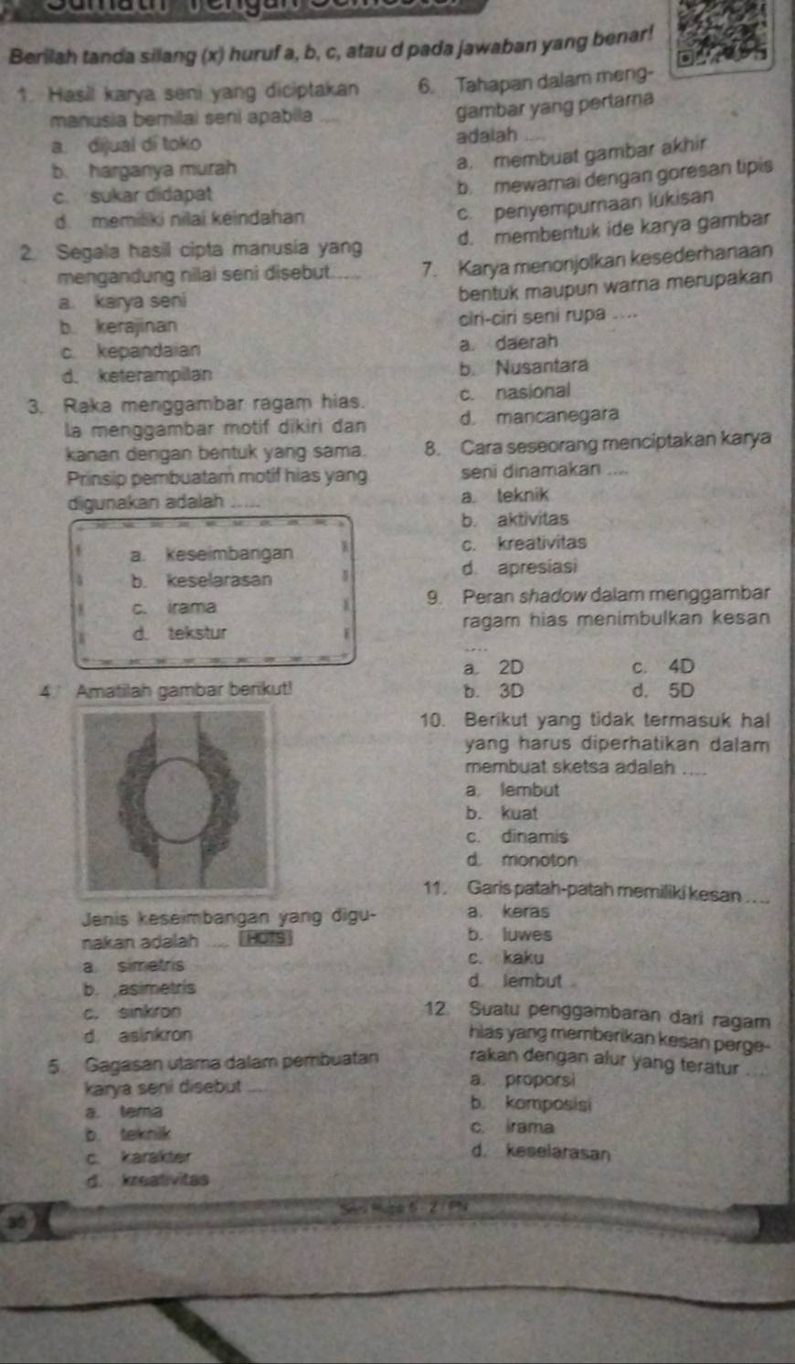 Berilah tanda silang (x) huruf a, b, c, atau d pada jawaban yang benar!
1. Hasil karya seni yang diciptakan 6. Tahapan dalam meng-
manusia bemilai seni apabila
gambar yang perlama
a. dijual di toko adalah
b. harganya murah
a. membuat gambar akhir
c. sukar didapat
b. mewarai dengan goresan tipis
d. memiliki nilai keindahan
c. penyempuraan lukisan
2. Segala hasil cipta manusia yang d. membentuk ide karya gambar
mengandung nilai seni disebut. 7. Karya menonjolkan kesederhanaan
a. karya seni
bentuk maupun warna merupakan
b. kerajinan ciri-ciri seni rupa ....
c. kepandaian a daerah
d. keterampilan b. Nusantara
3. Raka menggambar ragam hias. c. nasional
la menggambar motif dikiri dan d. mancanegara
kanan dengan bentuk yang sama. 8. Cara seseorang menciptakan karya
Prinsip pembuatam motif hias yang seni dinamakan ....
digunakan adalah _a. teknik
b. aktivitas
a. keseimbangan W c. kreativitas
4 b. keselarasan
d. apresiasi
8 c. irama 1 9. Peran shadow dalam menggambar
d. tekstur ragam hias menimbulkan kesan
a. 2D c. 4D
4 Amatilah gambar berikut! b. 3D d. 5D
10. Berikut yang tidak termasuk hal
yang harus diperhatikan dalam 
membuat sketsa adalah ....
a. lembut
b. kuat
c. dinamis
d. monoton
11. Garis patah-patah memiliki kesan . . ..
Jenis keseimbangan yang digu- a. keras
nakan adalah _HOTS
b. luwes
c. kaku
a simetris d. lembut .
b.asimetris
c. sinkron
12. Suatu penggambaran dari ragar
d asinkron hias yang memberikan kesan perge-
5. Gagasan utama dalam pembuatan rakan dengan alur yang terätur_
a. proporsi
karya seni disebut b. komposisi
a. tera
b. teknik
c. irama
c. karakter
d. keselarasan
d. kreativitas