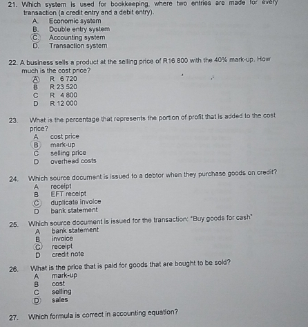 Which system is used for bookkeeping, where two entries are made for every
transaction (a credit entry and a debit entry).
A. Economic system
B. Double entry system
C. Accounting system
D. Transaction system
22. A business sells a product at the selling price of R16 800 with the 40% mark-up. How
much is the cost price?
A R 6 720
B R 23 520
C R 4 800
D R 12 000
23. What is the percentage that represents the portion of profit that is added to the cost
price?
A cost price
B mark-up
C selling price
D overhead costs
24. Which source document is issued to a debtor when they purchase goods on credit?
A receipt
B EFT receipt
C duplicate invoice
D bank statement
25. Which source document is issued for the transaction: "Buy goods for cash"
A bank statement
B invoice
C receipt
D credit note
26. What is the price that is paid for goods that are bought to be sold?
A mark-up
B cost
C selling
D sales
27. Which formula is correct in accounting equation?