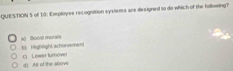 of 10: Employee recognition systems are designed to do which of the following?
a) Boost morale
b) Highlight achievement
c) Lower turnover
d) All of the above