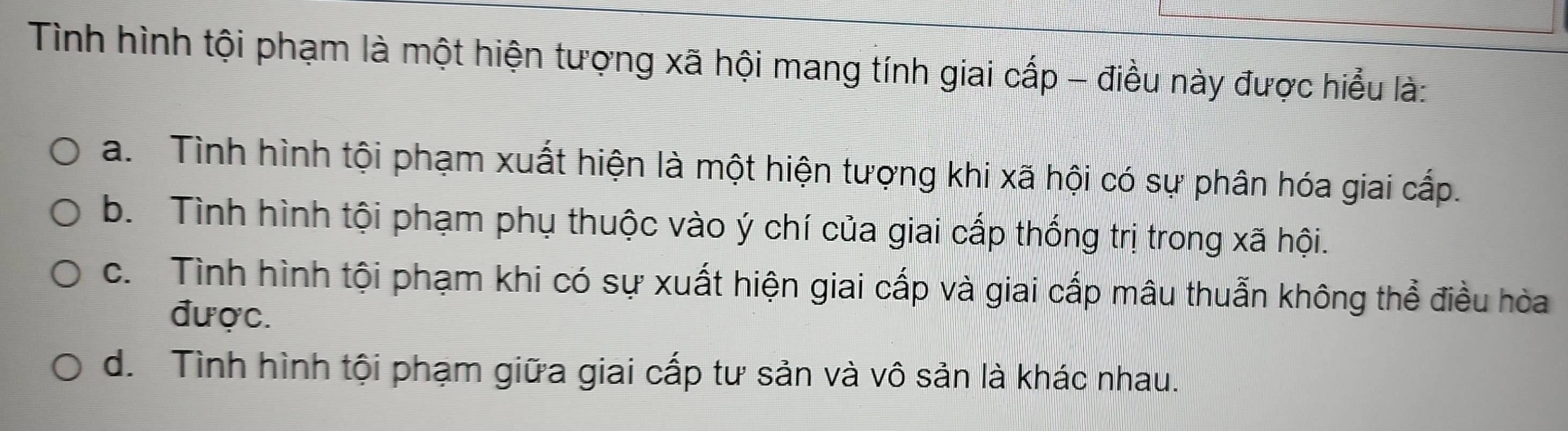 Tình hình tội phạm là một hiện tượng xã hội mang tính giai cấp - điều này được hiểu là:
a. Tình hình tội phạm xuất hiện là một hiện tượng khi xã hội có sự phân hóa giai cấp.
b. Tình hình tội phạm phụ thuộc vào ý chí của giai cấp thống trị trong xã hội.
c. Tình hình tội phạm khi có sự xuất hiện giai cấp và giai cấp mâu thuẫn không thể điều hòa
được.
d. Tình hình tội phạm giữa giai cấp tư sản và vô sản là khác nhau.