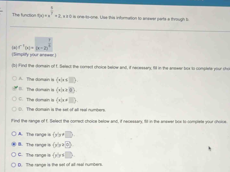 The function f(x)=x^(frac 5)7+2, x≥ 0 is one-to-one. Use this information to answer parts a through b.
(a) f^(-1)(x)=(x-2)^ 7/5 
(Simplify your answer.)
(b) Find the domain of f. Select the correct choice below and, if necessary, fill in the answer box to complete your cho
A. The domain is  x|x≤ □ .
B. The domain is  x|x≥ 0.
C. The domain is  x|x!= □ .
D. The domain is the set of all real numbers.
Find the range of f. Select the correct choice below and, if necessary, fill in the answer box to complete your choice.
A. The range is  y|y!= □ .
B. The range is  y|y≥ 0.
C. The range is  y|y≤ □ .
D. The range is the set of all real numbers.