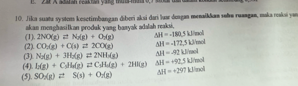 Zat A adalan reaktan yang thua-mula 0,7 Molar dai dalan 
10. Jika suatu system kesetimbangan diberi aksi dari luar dengan menaikkan suhu ruangan, maka reaksi yan
akan menghasilkan produk yang banyak adalah reaksi,
(1). 2NO(g)leftharpoons N_2(g)+O_2(g)
△ H=-180,5kJ/mol
(2). CO_2(g)+C(s)leftharpoons 2CO(g)
△ H=-172,5kJ/mol
(3). N_2(g)+3H_2(g)leftharpoons 2NH_3(g)
Delta H=-92kJ/mol
(4). I_2(g)+C_5H_8(g)leftharpoons C_5H_6(g)+2HI(g) △ H=+92,5kJ/mol
(5). SO_2(g)leftharpoons S(s)+O_2(g)
△ H=+297kJ/mol