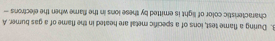 During a flame test, ions of a specific metal are heated in the flame of a gas burner. A 
characteristic color of light is emitted by these ions in the flame when the electrons —