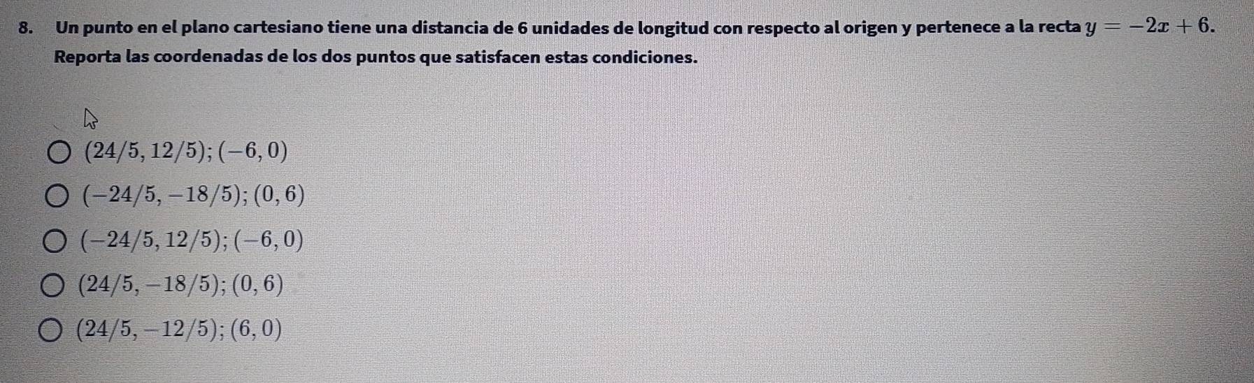 Un punto en el plano cartesiano tiene una distancia de 6 unidades de longitud con respecto al origen y pertenece a la recta y=-2x+6. 
Reporta las coordenadas de los dos puntos que satisfacen estas condiciones.
(24/5,12/5); (-6,0)
(-24/5,-18/5); (0,6)
(-24/5,12/5); (-6,0)
(24/5,-18/5); (0,6)
(24/5,-12/5); (6,0)