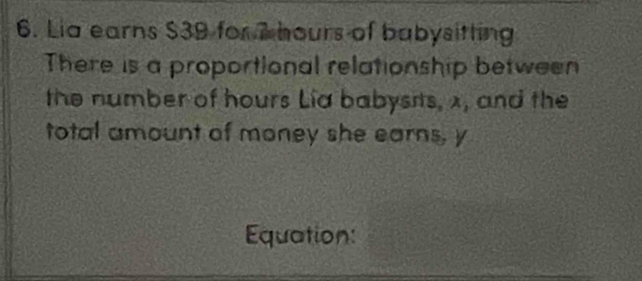 Lia earns $39 for 7 hours of babysitting 
There is a proportional relationship between 
the number of hours Lia babysits, x, and the 
total amount of money she earns, y
Equation: