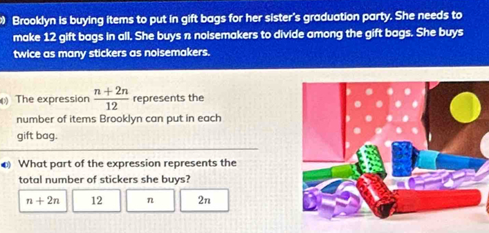 Brooklyn is buying items to put in gift bags for her sister's graduation party. She needs to
make 12 gift bags in all. She buys n noisemakers to divide among the gift bags. She buys
twice as many stickers as noisemakers.
) The expression  (n+2n)/12  represents the
number of items Brooklyn can put in each
gift bag.
❸ What part of the expression represents the
total number of stickers she buys?
n+2n 12 n 2n