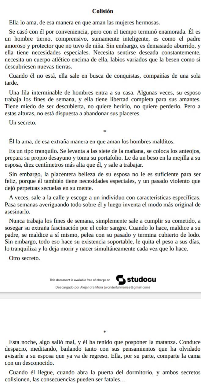 Colisión
Ella lo ama, de esa manera en que aman las mujeres hermosas.
Se casó con él por conveniencia, pero con el tiempo terminó enamorada. Él es
un hombre tierno, comprensivo, sumamente inteligente, es como el padre
amoroso y protector que no tuvo de niña. Sin embargo, es demasiado aburrido, y
ella tiene necesidades especiales. Necesita sentirse deseada constantemente,
necesita un cuerpo atlético encima de ella, labios variados que la besen como si
descubriesen nuevas tierras.
Cuando él no está, ella sale en busca de conquistas, compañías de una sola
tarde.
Una fila interminable de hombres entra a su casa. Algunas veces, su esposo
trabaja los fines de semana, y ella tiene libertad completa para sus amantes.
Tiene miedo de ser descubierta, no quiere herirlo, no quiere perderlo. Pero a
estas alturas, no está dispuesta a abandonar sus placeres.
Un secreto.
Él la ama, de esa extraña manera en que aman los hombres malditos.
Es un tipo tranquilo. Se levanta a las siete de la mañana, se coloca los anteojos,
prepara su propio desayuno y toma su portafolio. Le da un beso en la mejilla a su
esposa, diez centímetros más alta que él, y sale a trabajar.
Sin embargo, la placentera belleza de su esposa no le es suficiente para ser
feliz, porque él también tiene necesidades especiales, y un pasado violento que
dejó perpetuas secuelas en su mente.
A veces, sale a la calle y escoge a un individuo con características específicas.
Pasa semanas averiguando todo sobre él y luego inventa el modo más original de
asesinarlo.
Nunca trabaja los fines de semana, simplemente sale a cumplir su cometido, a
sosegar su extraña fascinación por el color sangre. Cuando lo hace, maldice a su
padre, se maldice a sí mismo, pelea con su pasado y termina cubierto de lodo.
Sin embargo, todo eso hace su existencia soportable, le quita el peso a sus días,
lo tranquiliza y lo deja morir y nacer simultáneamente cada vez que lo hace.
Otro secreto.
This document is available free of charge on studocu
Descargado por Alejandra Mora (wonderfullmoriss@gmail.com)
Esta noche, algo salió mal, y él ha tenido que posponer la matanza. Conduce
despacio, meditando, bailando tanto con sus pensamientos que ha olvidado
avisarle a su esposa que ya va de regreso. Ella, por su parte, comparte la cama
con un desconocido.
Cuando él llegue, cuando abra la puerta del dormitorio, y ambos secretos
colisionen, las consecuencias pueden ser fatales…