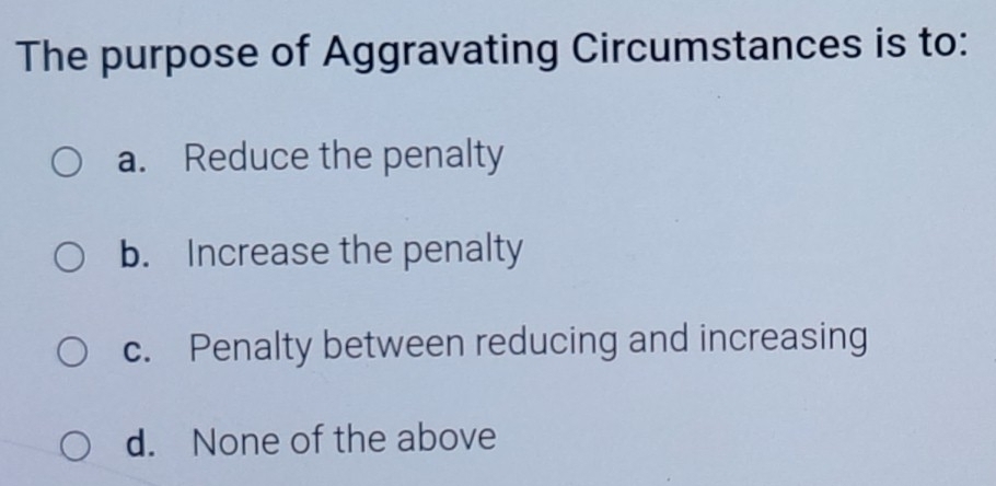 The purpose of Aggravating Circumstances is to:
a. Reduce the penalty
b. Increase the penalty
c. Penalty between reducing and increasing
d. None of the above