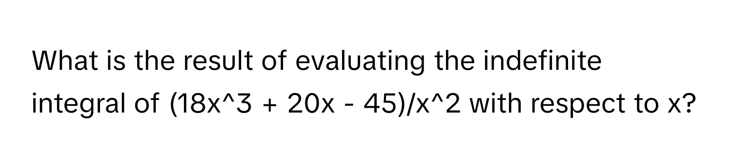 What is the result of evaluating the indefinite integral of (18x^3 + 20x - 45)/x^2 with respect to x?