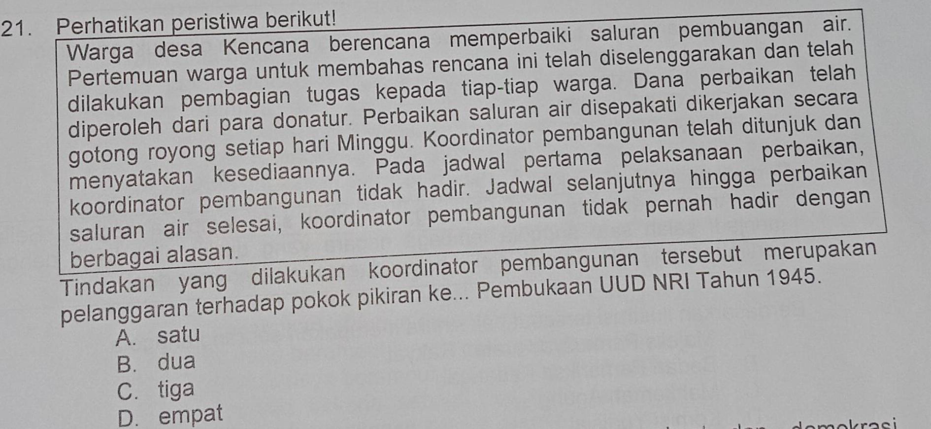 Perhatikan peristiwa berikut!
Warga desa Kencana berencana memperbaiki saluran pembuangan air.
Pertemuan warga untuk membahas rencana ini telah diselenggarakan dan telah
dilakukan pembagian tugas kepada tiap-tiap warga. Dana perbaikan telah
diperoleh dari para donatur. Perbaikan saluran air disepakati dikerjakan secara
gotong royong setiap hari Minggu. Koordinator pembangunan telah ditunjuk dan
menyatakan kesediaannya. Pada jadwal pertama pelaksanaan perbaikan,
koordinator pembangunan tidak hadir. Jadwal selanjutnya hingga perbaikan
saluran air selesai, koordinator pembangunan tidak pernah hadir dengan
berbagai alasan.
Tindakan yang dilakukan koordinator pembangunan tersebut merupakan
pelanggaran terhadap pokok pikiran ke... Pembukaan UUD NRI Tahun 1945.
A. satu
B. dua
C. tiga
D. empat
krasi