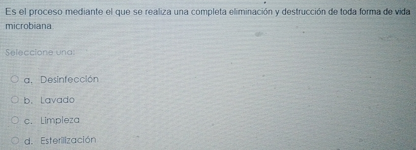 Es el proceso mediante el que se realiza una completa eliminación y destrucción de toda forma de vida
microbiana
Seleccione una:
a. Desinfección
b. Lavado
c. Limpieza
d. Esterilización