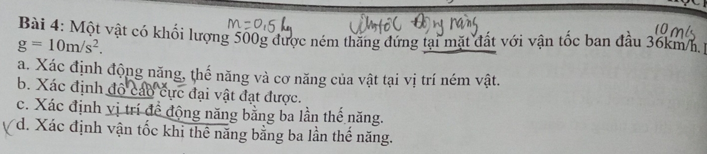 Một vật có khối lượng 500g được ném thăng đứng tại mặt đất với vận tốc ban đầu 36km/h
g=10m/s^2. 
a. Xác định động năng, thế năng và cơ năng của vật tại vị trí ném vật. 
b. Xác định đô cáo cực đại vật đạt được. 
c. Xác định vị trí để động năng bằng ba lần thế năng. 
*d. Xác định vận tốc khi thể năng bằng ba lần thế năng.