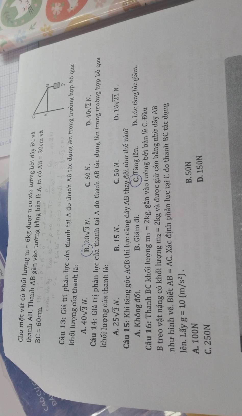 Cho một vật có khối lượng m=6kg được treo vào tường bởi dây BC và 
thanh AB. Thanh AB gắn vào tường bằng bản lề A, ta có AB=30cm và
CAO Cự
BC=60cm. 
ĐA
Câu 13: Giá trị phản lực của thanh tại A do thanh AB tác dụng lên trong trường hợp bỏ qua
khối lượng của thanh là:
A. 40sqrt(3)N. C. 60 N.
B. 20sqrt(3)N. D. 40sqrt(2)N. 
Câu 14: Giá trị phản lực của thanh tại A do thanh AB tác dụng lên trong trường hợp bỏ qua
khối lượng của thanh là:
A. 25sqrt(3)N. B. 15 N. C. 50 N. D. 10sqrt(21)N. 
Câu 15: Khi tăng góc ACB thì lực căng dây AB thay đổi như thế nào?
A. Không đổi. B. Giảm đi. C. Tăng lên. D. Lúc tăng lúc giảm.
Câu 16: Thanh BC khối lượng m_1=2kg, gắn vào tường bởi bản lề C. Đầu
B treo vật nặng có khối lượng m_2=2kg và được giữ cân bằng nhờ dây AB
như hình vẽ. Biết AB=AC C. Xác định phản lực tại C do thanh BC tác dụng
lên. Lấy g=1.0(m/s^2).
B. 50N
A. 100N
D. 150N
C. 250N