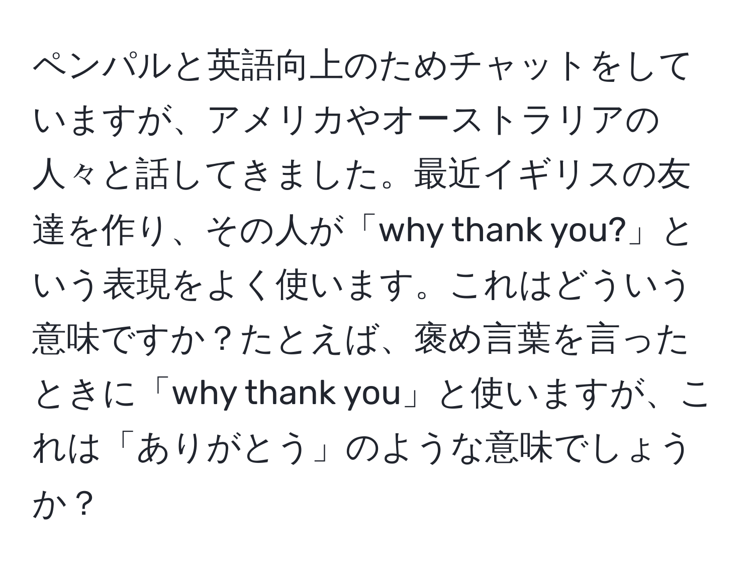 ペンパルと英語向上のためチャットをしていますが、アメリカやオーストラリアの人々と話してきました。最近イギリスの友達を作り、その人が「why thank you?」という表現をよく使います。これはどういう意味ですか？たとえば、褒め言葉を言ったときに「why thank you」と使いますが、これは「ありがとう」のような意味でしょうか？