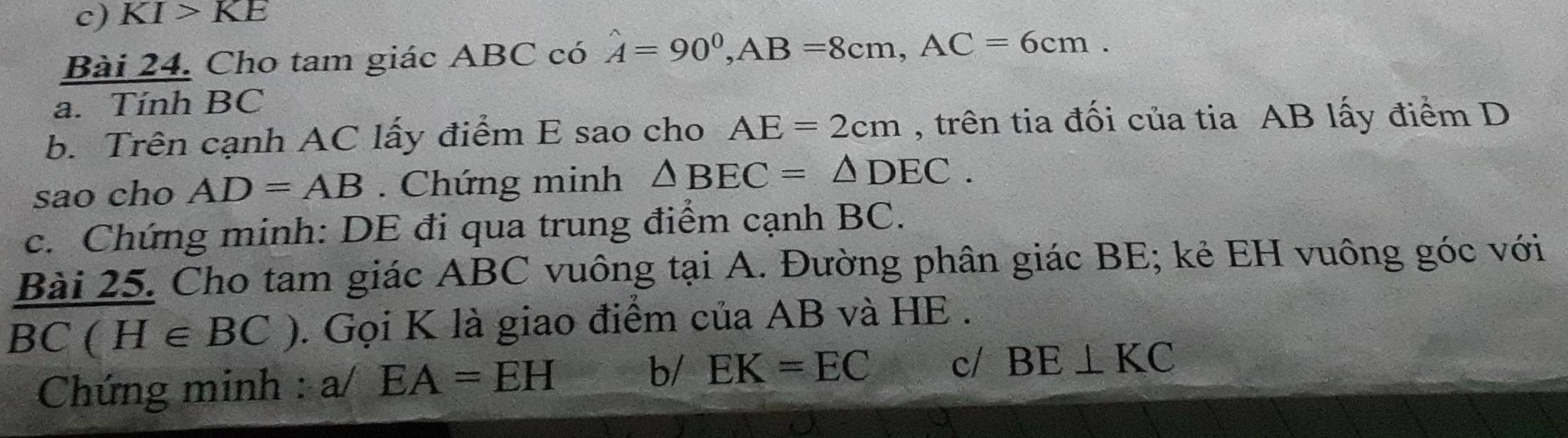 KI>KE 
Bài 24. Cho tam giác ABC có hat A=90^0, AB=8cm, AC=6cm. 
a. Tính BC
b. Trên cạnh AC lấy điểm E sao cho AE=2cm , trên tia đối của tia AB lấy điểm D 
sao cho AD=AB. Chứng minh △ BEC=△ DEC. 
c. Chứng minh: DE đi qua trung điểm cạnh BC. 
Bài 25. Cho tam giác ABC vuông tại A. Đường phân giác BE; kẻ EH vuông góc với
BC(H∈ BC). Gọi K là giao điểm của AB và HE. 
Chứng minh : a/EA=EH b/ EK=EC c/ BE⊥ KC