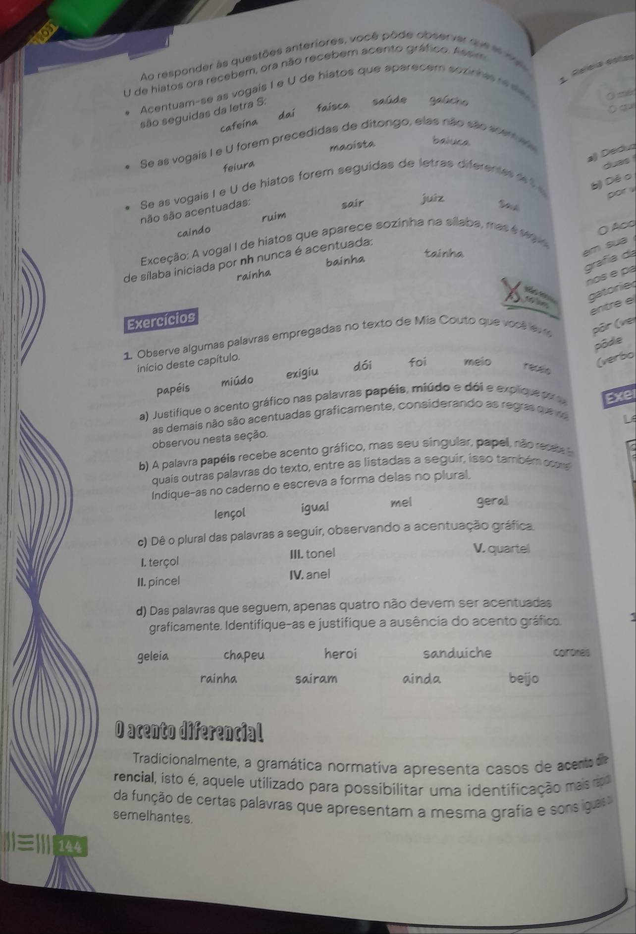 Ao responder às questões anteriores, você pôde observar quele 1 r 
1. Releral dotes
U de hiatos ora recebem, ora não recebem acento gráfco. Ass m
Acentuam-se as vogais I e U de hiatos que aparecem sozirra re se  
( mén
cafeina dai faísca saúde gaúcho
    
são seguidas da letra S:
Se as vogais I e U forem precedidas de ditongo, elas não são scar 
maoista
baluca
a) Deduz
feiura
duas 
Se as vogais I e U de hiatos forem seguídas de letras diferenas   b) Dé o
são são acentuadas:
sair
juíz
por .
ruim
caindo
O A∞o
Exceção: A vogal I de hiatos que aparece sozinha na silaba, mas é sg 
em sua 
grafía da
de sílaba iniciada por nh nunca é acentuada:
bainha
tainha
rainha
nos é pá
gatorie
entre e
Exercícios
1. Observe algumas palavras empregadas no texto de Mía Couto que você ev e pôr (ver
pôde
dói foi meio
início deste capítulo.
(verbo
papéis miúdo exigiu
receio
a) Justifique o acento gráfico nas palavras papéis, miúdo e dói e explque pr Exer
as demais não são acentuadas graficamente, considerando as regras que  r
L
observou nesta seção.
b) A palavra papéis recebe acento gráfico, mas seu singular, papel, não recae 
quais outras palavras do texto, entre as listadas a seguir, isso também ocns
Indique-as no caderno e escreva a forma delas no plural.
Iençol igual
mel geral
c) Dê o plural das palavras a seguir, observando a acentuação gráfica.
I. terçol III. tonel
V. quartel
II. pincel IV. anel
d) Das palavras que seguem, apenas quatro não devem ser acentuadas
graficamente. Identifique-as e justifique a ausência do acento gráfico.
1
geleia chapeu heroi sanduiche corores
rainha sairam ainda beijo
O acento diferencial
Tradicionalmente, a gramática normátiva apresenta casos de acento de
rencial, isto é, aquele utilizado para possibilitar uma identificação maisro
da função de certas palavras que apresentam a mesma grafia e sons iga
semelhantes.
|I|≡II