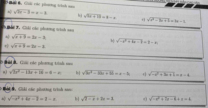 Trông ThCS-thPt trần Cao văn 
ớ Bài 6. Giải các phương trình sau 
a) sqrt(2x-3)=x-3. 
b) sqrt(5x+10)=8-x. c) sqrt(x^2-2x+5)=3x-1. 
ớ Bài 7. Giải các phương trình sau 
a) sqrt(x+9)=2x-3; 
b) sqrt(-x^2+4x-2)=2-x;
c) sqrt(x+9)=2x-3. 
Bài 8. Giải các phương trình sau 
a) sqrt(2x^2-13x+16)=6-x; b) sqrt(3x^2-33x+55)=x-5; c) sqrt(-x^2+3x+1)=x-4. 
Bài 9. Giải các phương trình sau: 
a) sqrt(-x^2+4x-2)=2-x. b) sqrt(2-x)+2x=3. c) sqrt(-x^2+7x-6)+x=4.