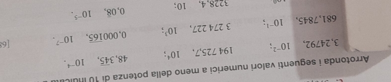 Arrotonda i seguenti valori numerici a meno della potenza di 10 inulo
3, 24792, 10^(-2). 194 72 5, 7, 10^4; 48, 3overline 45, 10^(-4).
681,7845, 10^(-1); 3 274 227, 10^3; 0,000overline 165, 10^(-7). [6:
3228, 4, 10; 0,0overline 8, 10^(-5).