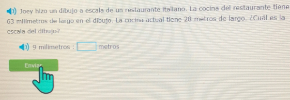 Joey hizo un dibujo a escala de un restaurante italiano. La cocina del restaurante tiene
63 milímetros de largo en el dibujo. La cocina actual tiene 28 metros de largo. ¿Cuál es la 
escala del dibujo? 
) 9 milímetros : metros