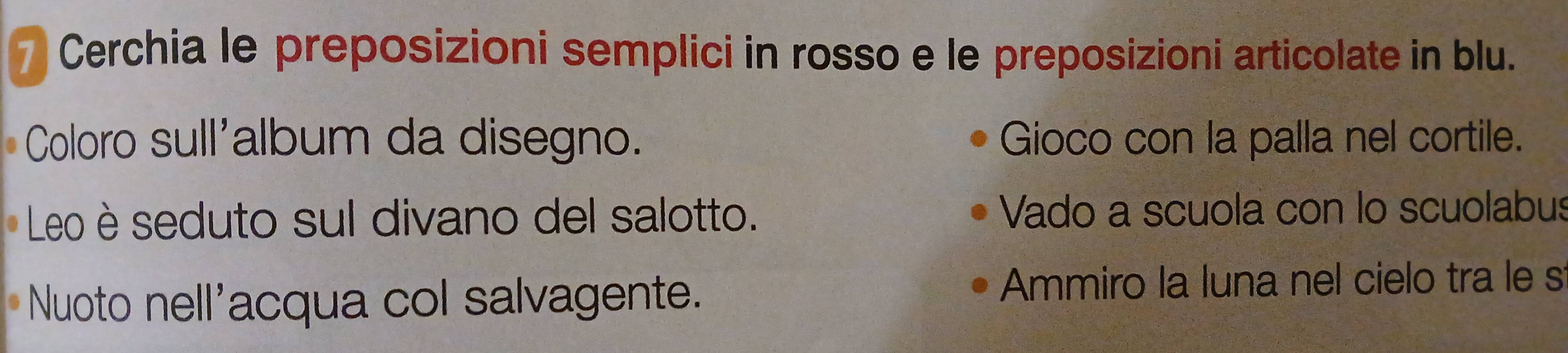 Cerchia le preposizioni semplici in rosso e le preposizioni articolate in blu. 
Coloro sull'album da disegno. Gioco con la palla nel cortile. 
Leo è seduto sul divano del salotto. Vado a scuola con lo scuolabus 
Nuoto nell'acqua col salvagente. 
Ammiro la luna nel cielo tra le s