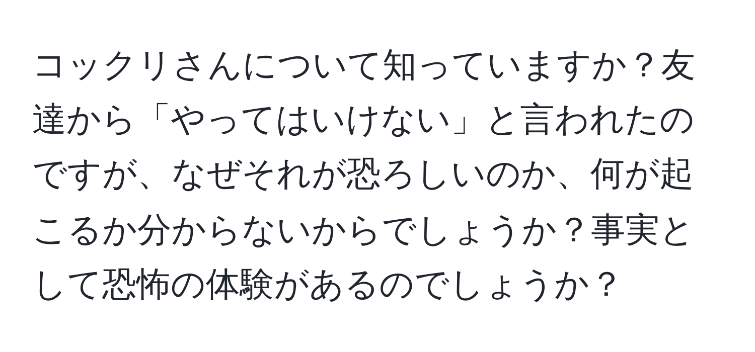 コックリさんについて知っていますか？友達から「やってはいけない」と言われたのですが、なぜそれが恐ろしいのか、何が起こるか分からないからでしょうか？事実として恐怖の体験があるのでしょうか？