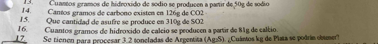 Cuantos gramos de hidroxido de sodio se producen a partir de 50g de sodio 
14. Cantos gramos de carbono existen en 126g de CO2 
15. Que cantidad de asufre se produce en 310g de SO2 
16. Cuantos gramos de hidroxido de calcio se producen a partir de 81g de calcio. 
17. Se tienen para procesar 3.2 toneladas de Argentita (Ag₂S). ¿Cuántos kg de Plata se podrán obtener?