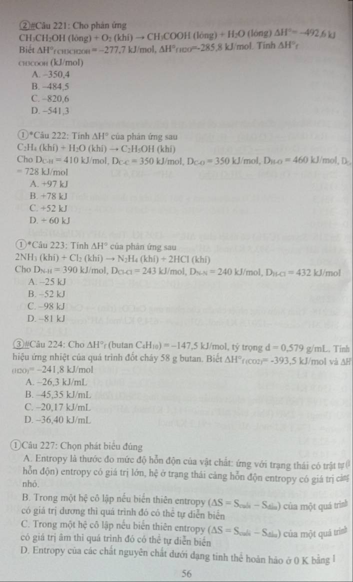 ②#Câu 221: Cho phản ứng
CH_3CH_2OH(long)+O_2(khi)to CH_3COOH(long)+H_2O (lóng) △ H°=-492.6kJ
Biết △ H°fcu3cH2OH=-277.7kJ/mol, △ H°rmo=-285 .8kJ /mol. Tính △ H° f
CH3COOH (kJ/mol)
A. -350,4
B. -484,5
C. -820,6
D. −541,3
①*Câu 222: Tính △ H° của phản ứng sau
C_2H_4(khi)+H_2O(khi)to C_2H_5OH (khí)
Cho D_C-H=410kJ/mol,D_C-C=350kJ/m ol, D_C-O=350kJ/mol,D_H-O=460kJ/mol,D_C
=728kJ/m nol
A. +97 kJ
B. +78 kJ
C. +52 kJ
D. + 60 kJ
①*Câu 223: Tính △ H° của phản ứng sau
2NH_3(khi)+Cl_2(khi)to N_2H_4(khi)+2HCl(khi)
Cho D_N-H=390kJ/mol,D_Cl-Cl=243kJ/mol,D_N-N=240kJ/mol,D_H-Cl=432kJ/mol
A. -25 kJ
B. -52 kJ
C. -98 kJ
D. -81 kJ
③#Câu 224: Cho △ H° r (butan C_4H_10)=-147,5kJ J/mol, tỷ trọng d=0,579g/mL.. Tính
hiệu ứng nhiệt của quá trình đốt cháy 58 g butan. Biết △ H° f(CO2)=-393,5kJ/mol L a △ H
(H2O)=-241,8kJ/mol
A. -26,3 kJ/mL
B. ~45,35 kJ/mL
C. -20,17 kJ/mL
D. -36,40 kJ/mL
① Câu 227: Chọn phát biêu đúng
A. Entropy là thước đo mức độ hỗn độn của vật chất: ứng với trạng thái có trật tự 
hỗn độn) entropy có giá trị lớn, hệ ở trạng thái cảng hỗn độn entropy có giá trị cảng
nhỏ.
B. Trong một hệ cô lập nếu biến thiên entropy (△ S=S_cull-S_din) của một quá trình
có giá trị dương thì quá trình đó có thể tự diễn biển
C. Trong một hệ cô lập nếu biển thiên entropy (△ S=S_cali-S_dla) của một quả trình
có giá trị âm thì quá trình đó có thể tự diễn biển
D. Entropy của các chất nguyên chất dưới dạng tinh thể hoàn hảo ở 0 K bằng l
56