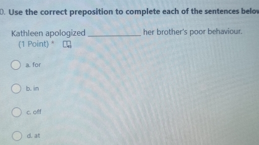 Use the correct preposition to complete each of the sentences below
Kathleen apologized _her brother's poor behaviour.
(1 Point) *
a. for
b. in
c. off
d. at